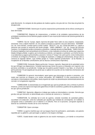 80
ande libremente. Se compone de dos pedazos de madera sujetos a los pies del reo. Esta clase de prisión ha
desaparecido.
*CORPORATIVISMO. Sistema por el cual las corporaciones profesionales de los oficios constituyen la
base del Estado.
*CORPORATIVO. Régimen de corporaciones, y también el de entidades representativas de las
actividades económicas de los distintos grupos sociales Es una resurrección insincera del sistema gremial de la
Edad Media.
*CORPUS. Voz lat. Cuerpo, objeto. Ejercicio del poder físico sobre la cosa corpórea. Corporación,
asociación. Cosa u objeto material; así, los corpora (cuerpos) se oponen a los jura (derechos). "ALIENUM".
Loc. lat. Cosa extraña, cuestión ajena a la litis o pleito. "DELICTI". Loc. lat. Cuerpo del delito (v.); objeto o
elemento que prueba la existencia del hecho punible. "JURIS CANONICI". Loc. lat. Cuerpo del Derecho
Canónico. La compilación jurídica eclesiástica y pontificia, realizada durante la Edad Media. "JURIS CIVILIS".
El esfuerzo legislativo más extraordinario de la historia, y más realizado en la línea de sombra que separa las
Edades Antigua y Media. La gloria, por la iniciativa y el aliento, corresponde a Justiniano; y el mérito técnico,
a sus laboriosos y sagaces jurisconsultos y asesores. Consta el "Corpus" de cuatro partes: a) las Instituciones
o Instituta; b) el Digesto o Pandectas; c) el Código de Justiniano, o Código por antonomasia, del que sólo se
conserva la segunda edición, cuyo nombre propio es "Codex repetitae praelectionis"; d) las Novelas, la
recopilación de la Novellae constitutiones (de las Nuevas constituciones imperiales).
*CORRECCION. Enmienda. Mejora perfección. Censura, reproche. Represión de la autoridad contra
los que infringen sus disposiciones. Facultad represiva que tienen los jueces y tribunales con respecto a las
personas sometidas a su jurisdicción. Castigo que los padres pueden imponer a sus hijos, en virtud de la
patria potestad. Fin perseguido por las penas que se aplican de acuerdo con las modernas orientaciones del
Derecho Penal.
*CORREDOR. En general, intermediario; quien quiera que intervenga en ajustes o convenios, y de
modo más concreto en compras y en ventas mercantiles. DE COMERCIO. El más característico de los
corredores o intermediarios mercantiles, hasta el punto de recibir esa denominación antonomásticamente de
corredor en la legislación argentina.
*CORREGIDOR. Se denominaba así el magistrado que ejercía jurisdicción civil y criminal en primera
instancia, y tenía una especie de inspección guberntiva en todo lo económico y político de las poblaciones en
las que ejercía jurisdicción.
*CORRETAJE. Operación, diligencia o trabajo que realiza un intermediario o corredor. Derecho que
percibe éste por intervenir en determinado acto o contrato de comercio (v. Comisión.)
*CORRUPCION. Se estimaba tal el acto de quienes, estando revestidos de autoridad pública,
sucumbían a la seducción, como los realizados por aquellos que trataban de corromperlos. En realidad, la
corrupción venía a confundirse con el soborno o el cohecho. Pero en el presente, corrupción equivale a
destruir los sentimiento morales de los seres humanos.
*CORRUPTOR. Quien corrompe.
*CORSO. La guerra marítima que con sus buques hacen los particulares, autorizados, con patente
expedida por su gobierno, para perseguir y capturar a los buques enemigos.
*CORTE. Ciudad donde reside el gobierno de una nación monárquica, y en donde se encuentran
 