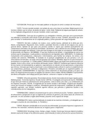 82
*COTIZACION. Precio que en mercados públicos se fija para la venta o compra de mercancías.
*COTO. Terreno o predio acotado, con señales de una u otra clase en sus lindes. Mojón puesto en un
término o lindero; por lo común, de piedra sin labrar. Límite, linde. Población de alguna parroquia de señorío.
Se ha empleado antiguamente la voz por mandato, orden o precepto.
*CREDENClAL. Carta que da un gobierno a su embajador o ministro, para que con su presentación
sea admitido y reconocido como tal por el jefe del Estado a quien se envía. También, documento que sirve
para acreditar el nombramiento de un empleado público y tomar posesión del cargo designado.
*CREDITO. Del latín, creditum, de credere, creer, confiar Asenso, admisión de lo dicho por otro.
Abono, comprobación. Reputación, fama, nombre, autoridad. Derecho a recibir de otro alguna cosa, por lo
general dinero. Opinión de que goza una persona cuando se espera que satisfará puntualmente los
compromisos contraídos o las promesas formuladas. Libramiento, vale o abonaré de una cantidad. que se da
en garantía para pagar más adelante, o bien para que la pague en otro lugar un corresponsal. HIPOTECARIO.
El garantizado con hipoteca. INCOBRABLE. El que por insolvencia del deudor, o imposibilidad de ejercer las
acciones que lo amparaban, resulta jurídica o racionalmente de imposible cobro. MERCANTIL. El establecido
mutuamente entre productores, empresario e intermediarios, para facilitar las compras, las ventas y los
cambios del comercio. PERSONAL. El fundado en el puntual cumplimiento de una persona o en sus
antecedentes de honradez, sin exigir concreta garantía real ni fianza. PRIVADO. Aquel en el cual el mutuario o
prestamista es un particular. (v. Crédito público.) PRIVILEGIADO. Aquel cuyo titular tiene preferencia para ser
pagado, frente a otro u otros, con los bienes del deudor común. PUBLICO. Confianza que inspira la solvencia
de una nación o la honestidad de un gobierno, especialmente en relación con las operaciones o empréstitos
que efectúa. Concepto que inspira un particular o una entidad privada u oficial en cuanto al cumplimiento de
sus compromisos, promesas, contratos u obligaciones. Préstamo concedido por un organismo público. (v.
Crédito privado.) QUIROGRAFARIO. Es aquel que consta solamente en documento privado y no goza, por
tanto, de ninguna preferencia para ser pagado con relación a otros créditos. REFACCIONARIO. El proveniente
del dinero anticipado o del trabajo puesto para fabricar, conservar o reparar un bien ajeno.
*CRIMEN. Infracción gravísima. Perversidad extrema. Acción merecedora de la mayor repulsa y pena.
Maldad grande. Tremenda injusticia. Pecado mortal. CAPITAL. El castigado con la pena de muerte. PASIONAL
El que tiene por motivo la vehemencia de ciertas pasiones; como el amor y los celos, y su combinación con
los impulsos sensuales. SOCIAL. El originado por las luchas sociales o del trabajo: venganza por despidos,
rencor por fracasos en huelgas o conflictos, intimidación general de empresarios, rivalidades de sindicatos,
expedita supresión, casi siempre mediante agentes obreros, por patronos o gobiernos hostiles a las
reivindicaciones de los trabajadores.
*CRIMINALIDAD. Calidad o circunstancia por la cual es criminal una acción. También, volumen total
de infracciones o proporción en que se registran los crímenes en general, y las varias clases de crímenes en
particular, en una sociedad o región determinada y durante cierto espacio de tiempo.
*CRIMINALISTA. Autor o jurista dedicado al estudio de las materias criminales, y el abogado que se
consagra a asuntos de esta naturaleza. (v. Penalista.)
*CRISIS. Mutación considerable en el curso de una enfermedad, ya sea para mejorarse o agravarse el
enfermo. Por extensión, momento decisivo de un negocio grave o importante.
*CRONOLOGIA. Del griego cronos, tiempo, y logos, tratado. Ciencia que tiene por objeto la medida y
división exacta del tiempo en los diferentes países, determinando el orden y fecha de los sucesos históricos.
 