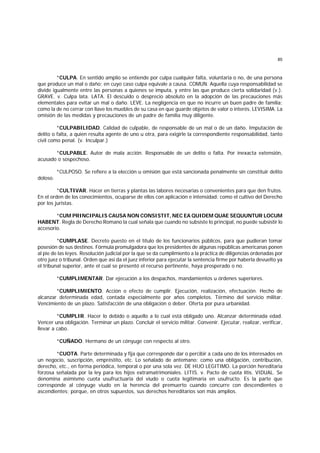 85
*CULPA. En sentido amplio se entiende por culpa cualquier falta, voluntaria o no, de una persona
que produce un mal o daño; en cuyo caso culpa equivale a causa. COMUN. Aquella cuya responsabilidad se
divide igualmente entre las personas a quienes se imputa, y entre las que produce cierta solidaridad (v.).
GRAVE. v. Culpa lata. LATA. El descuido o desprecio absoluto en la adopción de las precauciones más
elementales para evitar un mal o daño. LEVE. La negligencia en que no incurre un buen padre de familia;
como la de no cerrar con llave los muebles de su casa en que guarde objetos de valor o interés. LEVISIMA. La
omisión de las medidas y precauciones de un padre de familia muy diligente.
*CULPABILIDAD. Calidad de culpable, de responsable de un mal o de un daño. Imputación de
delito o falta, a quien resulta agente de uno u otra, para exigirle la correspondiente responsabilidad, tanto
civil como penal. (v. Inculpar.)
*CULPABLE. Autor de mala acción. Responsable de un delito o falta. Por inexacta extensión,
acusado o sospechoso.
*CULPOSO. Se refiere a la elección u omisión que está sancionada penalmente sin constituir delito
doloso.
*CULTIVAR. Hacer en tierras y plantas las labores necesarias o convenientes para que den frutos.
En el orden de los conocimientos, ocuparse de ellos con aplicación e intensidad; como el cultivo del Derecho
por los juristas.
*CUM PRINCIPALIS CAUSA NON CONSISTIT, NEC EA QUIDEM QUAE SEQUUNTUR LOCUM
HABENT. Regla de Derecho Romano la cual señala que cuando no subsiste lo principal, no puede subsistir lo
accesorio.
*CUMPLASE. Decreto puesto en el título de los funcionarios públicos, para que pudieran tomar
posesión de sus destinos. Fórmula promulgadora que los presidentes de algunas repúblicas americanas ponen
al pie de las leyes. Resolución judicial por la que se da cumplimiento a la práctica de diligencias ordenadas por
otro juez o tribunal. Orden que así da el juez inferior para ejecutar la sentencia firme por haberla devuelto ya
el tribunal superior, ante el cual se presentó el recurso pertinente, haya prosperado o no.
*CUMPLIMENTAR. Dar ejecución a los despachos, mandamientos u órdenes superiores.
*CUMPLIMIENTO. Acción o efecto de cumplir. Ejecución, realización, efectuación. Hecho de
alcanzar determinada edad, contada especialmente por años completos. Término del servicio militar.
Vencimiento de un plazo. Satisfacción de una obligación o deber. Oferta por pura urbanidad.
*CUMPLIR. Hacer lo debido o aquello a lo cual está obligado uno. Alcanzar determinada edad.
Vencer una obligación. Terminar un plazo. Concluir el servicio militar. Convenir. Ejecutar, realizar, verificar,
llevar a cabo.
*CUÑADO. Hermano de un cónyuge con respecto al otro.
*CUOTA. Parte determinada y fija que corresponde dar o percibir a cada uno de los interesados en
un negocio, suscripción, empréstito, etc. Lo señalado de antemano; como una obligación, contribución,
derecho, etc., en forma periódica, temporal o por una sola vez. DE HIJO LEGITIMO. La porción hereditaria
forzosa señalada por la ley para los hijos extramatrimoniales. LITIS. v. Pacto de cuota litis. VIDUAL. Se
denomina asimismo cuota usufructuaria del viudo o cuota legitimaria en usufructo. Es la parte que
corresponde al cónyuge viudo en la herencia del premuerto cuando concurre con descendientes o
ascendientes; porque, en otros supuestos, sus derechos hereditarios son más amplios.
 