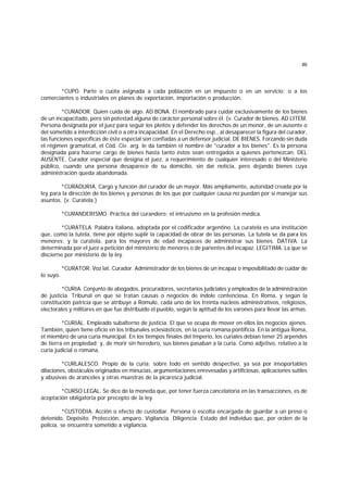 86
*CUPO. Parte o cuota asignada a cada población en un impuesto o en un servicio; o a los
comerciantes o industriales en planes de exportación, importación o producción.
*CURADOR. Quien cuida de algo. AD BONA. El nombrado para cuidar exclusivamente de los bienes
de un incapacitado, pero sin potestad alguna de carácter personal sobre él. (v. Curador de bienes. AD LITEM.
Persona designada por el juez para seguir los pleitos y defender los derechos de un menor, de un ausente o
del sometido a interdicción civil o a otra incapacidad. En el Derecho esp., al desaparecer la figura del curador,
las funciones específicas de éste especial son confiadas a un defensor judicial. DE BIENES. Forzando sin duda
el régimen gramatical, el Cód. Civ. arg. le da también el nombre de "curador a los bienes". Es la persona
designada para hacerse cargo de bienes hasta tanto éstos sean entregados a quienes pertenezcan. DEL
AUSENTE. Curador especial que designa el juez, a requerimiento de cualquier interesado o del Ministerio
público, cuando una persona desaparece de su domicilio, sin dar noticia, pero dejando bienes cuya
administración queda abandonada.
*CURADURIA. Cargo y función del curador de un mayor. Más ampliamente, autoridad creada por la
ley para la dirección de los bienes y personas de los que por cualquier causa no puedan por sí manejar sus
asuntos. (v. Curatela.)
*CURANDERISMO. Práctica del curandero; el intrusismo en la profesión médica.
*CURATELA. Palabra italiana, adoptada por el codificador argentino. La curatela es una institución
que, como la tutela, tiene por objeto suplir la capacidad de obrar de las personas. La tutela se da para los
menores; y la curatela, para los mayores de edad incapaces de administrar sus bienes. DATIVA. La
determinada por el juez a petición del ministerio de menores o de parientes del incapaz. LEGITIMA. La que se
discierne por ministerio de la ley.
*CURATOR. Voz lat. Curador. Administrador de los bienes de un incapaz o imposibilitado de cuidar de
lo suyo.
*CURIA. Conjunto de abogados, procuradores, secretarios judiciales y empleados de la administración
de justicia. Tribunal en que se tratan causas o negocios de índole contenciosa. En Roma, y según la
constitución patricia que se atribuye a Rómulo, cada uno de los treinta núcleos administrativos, religiosos,
electorales y militares en que fue distribuido el pueblo, según la aptitud de los varones para llevar las armas.
*CURIAL. Empleado subalterno de justicia. El que se ocupa de mover en ellos los negocios ajenos.
También, quien tiene oficio en los tribunales eclesiásticos, en la curia romana pontificia. En la antigua Roma,
el miembro de una curia municipal. En los tiempos finales del Imperio, los curiales debían tener 25 arpendes
de tierra en propiedad; y, de morir sin heredero, sus bienes pasaban a la curia. Como adjetivo, relativo a la
curia judicial o romana.
*CURLALESCO. Propio de la curia; sobre todo en sentido despectivo, ya sea por insoportables
dilaciones, obstáculos originados en minucias, argumentaciones enrevesadas y artificiosas, aplicaciones sutiles
y abusivas de aranceles y otras muestras de la picaresca judicial.
*CURSO LEGAL. Se dice de la moneda que, por tener fuerza cancelatoria en las transacciones, es de
aceptación obligatoria por precepto de la ley.
*CUSTODIA. Acción o efecto de custodiar. Persona o escolta encargada de guardar a un preso o
detenido. Depósito. Protección, amparo. Vigilancia. Diligencia. Estado del individuo que, por orden de la
policía, se encuentra sometido a vigilancia.
 