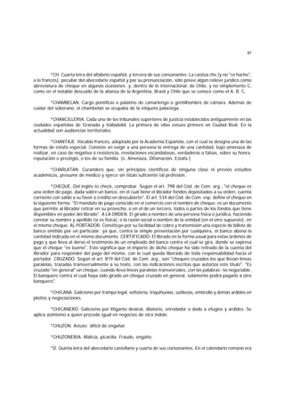87
*CH. Cuarta letra del alfabeto español, y tercera de sus consonantes. La castiza che (y no "ce hache",
a lo francés), peculiar del abecedario español y por su pronunciación, sólo posee algún relieve jurídico como
abreviatura de cheque en algunas ocasiones; y, dentro de lo internacional, de Chile, y no simplemente C,
como en el notable descuido de la alianza de la Argentina, Brasil y Chile que se conoce como el A. B. C.
*CHAMBELAN. Cargo pontificio o palatino de camarlengo o gentilhombre de cámara. Además de
cuidar del soberano, el chambelán se ocupaba de la etiqueta palaciega.
*CHANCILLERIA. Cada uno de los tribunales superiores de justicia establecidos antiguamente en las
ciudades españolas de Granada y Valladolid. La primera de ellas estuvo primero en Ciudad Real. En la
actualidad son audiencias territoriales.
*CHANTAJE. Vocablo francés, adoptado por la Academia Española, con el cual se designa una de las
formas de estafa especial. Consiste en exigir a una persona la entrega de una cantidad, bajo amenaza de
realizar, en caso de negativa o resistencia, revelaciones escandalosas, verdaderas o falsas, sobre su honra,
reputación o prestigio, o los de su familia. (v. Amenaza, Difamación, Estafa.)
*CHARLATAN. Curandero que, sin principios científicos de ninguna clase ni previos estudios
académicos, presume de médico y ejerce sin título suficiente tal profesión.
*CHEQUE. Del inglés to check, comprobar. Según el art. 798 del Cód. de Com. arg., "el cheque es
una orden de pago, dada sobre un banco, en el cual tiene el librador fondos depositados a su orden, cuenta
corriente con saldo a su favor o crédito en descubierto". El art. 534 del Cód. de Com. esp. define el cheque en
la siguiente forma: "El mandato de pago conocido en el comercio con el nombre de cheque, es un documento
que permite al librador retirar en su provecho, o en el de un tercero, todos o partes de los fondos que tiene
disponibles en poder del librado". A LA ORDEN. El girado a nombre de una persona física o jurídica, haciendo
constar su nombre y apellido (si es física), o la razón social o nombre de la entidad (en el otro supuesto), en
el mismo cheque. AL PORTADOR. Constituye por su facilidad de cobro y transmisión una especie de billete de
banco emitido por un particular; ya que, contra la simple presentación por cualquiera, el banco abona la
cantidad indicada en el mismo documento. CERTIFICADO. El librado en la forma usual para estas órdenes de
pago y que lleva al dorso el testimonio de un empleado del banco contra el cual se gira, donde se expresa
que el cheque "es bueno". Esto significa que el importe de dicho cheque ha sido retirado de la cuenta del
librador para responder del pago del mismo, con lo cual queda liberado de toda responsabilidad hacia el
portador. CRUZADO. Según el art. 819 del Cód. de Com. arg., son "cheques cruzados los que llevan líneas
paralelas, trazadas transversalmente a su texto, con las indicaciones escritas que autoriza este título". "Es
cruzado "en general" un cheque, cuando lleva líneas paralelas transversales, con las palabras: no negociable.
El banquero contra el cual haya sido girado un cheque cruzado en general, solamente podrá pagarlo a otro
banquero".
*CHICANA. Galicismo por trampa legal, sofistería, triquiñuelas, sutilezas, embrollo y demás ardides en
pleitos y negociaciones.
*CHICANERO. Galicismo por litigante desleal, dilatorio, enredador o dado a efugios y ardides. Se
aplica asimismo a quien procede igual en negocios de otra índole.
*CHUZON. Astuto; difícil de engañar.
*CHUZONERIA. Malicia, picardía. Fraude, engaño.
*D. Quinta letra del abecedario castellano y cuarta de sus consonantes. En el calendario romano era
 