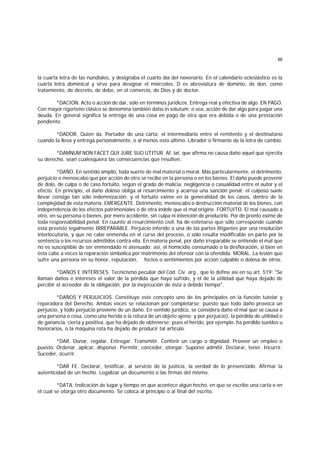 88
la cuarta letra de las nundiales, y designaba el cuarto día del novenario. En el calendario eclesiástico es la
cuarta letra dominical y sirve para designar el miércoles. D es abreviatura de dominio, de don, como
tratamiento, de decreto, de debe, en el comercio, de Dios y de doctor.
*DACION. Acto o acción de dar, sólo en términos jurídicos. Entrega real y efectiva de algo. EN PAGO.
Con mayor rigorismo clásico se denomina también datio in solutum; o sea, acción de dar algo para pagar una
deuda. En general significa la entrega de una cosa en pago de otra que era debida o de una prestación
pendiente.
*DADOR. Quien da. Portador de una carta: el intermediario entre el remitente y el destinatario
cuando la lleva y entrega personalmente, o al menos esto último. Librador o firmante de la letra de cambio.
*DAMNUM NON FACET QUI JURE SUO UTITUR. Af. lat. que afirma no causa daño aquel que ejercita
su derecho, sean cualesquiera las consecuencias que resulten.
*DAÑO. En sentido amplio, toda suerte de mal material o moral. Más particularmente, el detrimento,
perjuicio o menoscabo que por acción de otro se recibe en la persona o en los bienes. El daño puede provenir
de dolo, de culpa o de caso fortuito, según el grado de malicia, negligencia o casualidad entre el autor y el
efecto. En principio, el daño doloso obliga al resarcimiento y acarrea una sanción penal; el culposo suele
llevar consigo tan sólo indemnización; y el fortuito exime en la generalidad de los casos, dentro de la
complejidad de esta materia. EMERGENTE. Detrimento, menoscabo o destrucción material de los bienes, con
independencia de los efectos patrimoniales o de otra índole que el mal origine. FORTUITO. El mal causado a
otro, en su persona o bienes, por mero accidente, sin culpa ni intención de producirlo. Por de pronto exime de
toda responsabilidad penal. En cuunto al resarcimiento civil, ha de estimarse que sólo corresponde cuando
está previsto legalmente IRREPARABLE. Perjuicio inferido a una de las partes litigantes por una resolución
interlocutoria, y que no cabe enmendu en el curso del proceso, o sólo resulta modificable en parte por la
sentencia o los recursos admitidos contra ella. En materia penal, por daño irreparable se entiende el mal que
no es susceptible de ser enmendado ni atenuado; así, el homicidio consumado o la desfloración, si bien en
ésta cabe a veces la reparación simbólica por matrimonio del ofensor con la ofendida. MORAL. La lesión que
sufre una persona en su honor, reputación, fectos o sentimientos por acción culpable o dolosa de otros.
*DAÑOS E INTERESES. Tecnicismo peculiar del Cód. Civ. arg., que lo define así en su art. 519: "Se
llaman daños e intereses el valor de la pérdida que haya sufrido, y el de la utilidad que haya dejado de
percibir el acreedor de la obligación, por la inejecución de ésta a debido tiempo".
*DAÑOS Y PERJUICIOS. Constituye este concepto uno de los principales en la función tutelar y
reparadora del Derecho. Ambas voces se relacionan por completarse; puesto que todo daño provoca un
perjuicio, y todo perjuicio proviene de un daño. En sentido jurídico, se considera daño el mal que se causa a
una persona o cosa, como una herida o la rotura de un objeto ajeno; y por perjuicio), la pérdida de utilidad o
de ganancia, cierta y positiva, que ha dejado de obtenerse; pues el herido, por ejemplo. ha perdido sueldos u
honorarios, o la máquina rota ha dejado de producir tal artículo.
*DAR. Donar, regalar. Entregar. Transmitir. Conferir un cargo o dignidad. Proveer un empleo o
puesto. Ordenar, aplicar, disponer. Permitir, conceder, otorgar. Suponer admitir. Declarar, tener. Incurrir.
Suceder, ocurrir.
*DAR FE. Declarar, testificar, al servicio de la justicia, la verdad de lo presenciado. Afirmar la
autenticidad de un hecho. Legalizar un documento o las firmas del mismo.
*DATA. Indicación de lugar y tiempo en que acontece algún hecho, en que se escribe una carta o en
el cual se otorga otro documento. Se coloca al principio o al final del escrito.
 
