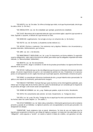 89
*DE AUDITU. Loc. lat. De oídas. Se refiere al testigo que relata, no lo que ha presenciado, sino lo que
ha oído a otros. (v. De visu.)
*DE CREDULITATE. Loc. lat. De credulidad; por ejemplo, juramento de credulitate.
*DE CUJUS. Abreviatura de la expresión latina de cujus successione agitur, aquel de cuya sucesión se
trata. Equivale a causante, al difunto de cuya herencia se trate.
*DE DERECHO. Legítimamente. Con arreglo a la ley o en virtud de ella. (v. De hecho.)
*DE FACTO. Loc. lat. De hecho. La Academia escribe defacto (v.).
*DE HECHO. Efectiva o realmente. Con existencia real y objetiva. Relativo a las circunstancias y
pruebas materiales. Arbitrariamente, por la fuerza.
*DE JURE. Loc. lat. v. De Derecho.
*DE MANCOMUN ET INSOLIDUM. Loc. lat. y esp. En mancomún y en forma solidaria. Es expresión
usual en obligaciones, sobre todo en las letras de cambio, para indicar que los obligados responden del modo
indicado. (v. Mancomunidad, Solidaridad.)
*DE MERITIS. Loc. lat. De merecimiento.
Hablar de meritis: alegar o considerar el valor de las pruebas presentadas o la vigencia del Derecho
aducido en un juicio.
*DE OFICIO. Calificación que se da a las diligencias que los jueces o tribunales efectúan por decisión
propia, sin previo requerimiento de parte o sin necesidad de petición de ésta. Predominan en el proceso
penal, en contraposición al civil, regido más bien por el principio opuesto, denominado a instancia de parte.
*DE OIDAS. Lo conocido por referencia o testimonio de otro, y no por haberlo visto o presenciado. Se
aplica a una especie de testimonio, particularmente insegura.
*DE PUBLICO Y NOTORIO. Formula final que suele insertarse en los interrogatorios judiciales, para
indicar que el testigo sabe de los hechos sobre los cuales ha declarado por ser conocidos por la mayoría de
las personas del lugar o del círculo social correspondiente.
*DE VERBO AD VERBUM. Loc. lat. y esp. Palabra por palabra, al pie de la letra, literalmente.
*DE VISTA. Por conocimiento sólo exterior; sin trato. Ocularmente. (v. Testigo de vista.)
*DE VISU. Loc. lat. y esp. De vista. Testigo de visu es aquel que ha visto o presenciado directamente
los hechos sobre los cuales depone. (v. "De auditu".)
*DE VITA ET MORIBUS. Loc. lat. Sobre vida y costumbres. Información general acerca de la conducta
presente y pasada de un individuo. La Iglesia la practica con escrupulosidad y secreto para proceder a la
designación de obispos.
*DEBENTURE. Suele emplearse más en plural: debentures. Se trata de una voz inglesa que ha
logrado gran aceptación en América, por influjo de ingleses y yanquis. La traducción más adecuada es la de
"obligación", como opuesta a "acción", en cuanto a valores o títulos de créditos, con garantía o sin ella,
 