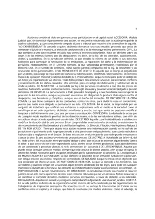 9
Acción es también el título en que consta esa participación en el capital social. ACCESORIA. Medida
judicial que, sin constituir rigurosamente una acción, se encuentra relacionada con la acción principal de la
cual es subsidiaria, y cuyo conocimiento compete al juez o tribunal que resuelve o ha de resolver de aquélla.
"AD EXHIBIDENDUM" Se concede a quien, debiendo demandar una cosa mueble, pretende que antes de
comenzar el juicio se le muestre, al efecto de cerciorarse de si es la misma que estima pertenecerle. CIVIL. La
que compete a uno para reclamar en juicio sus bienes o intereses pecuniarios. Nace del derecho sobre las
cosas y de las mismas fuentes que las obligaciones; es decir, de la ley, de los contratos, cuasicontratos,
delitos y cuasidelitos. En la jurisdicción criminal, la que entabla la víctima de un delito o sus derechos
habientes para conseguir la restitución de lo arrebatado, la reparación del daño y la indemnización de
perjuicios. Históricamente, en el Derecho Romano, la que sancionaba pretensiones reconocidas por el
Derecho Civil, en el sentido de entonces, como cuerpo jurídico compuesto por la ley, la costumbre y las
respuestas de los jurisconsultos. CIVIL PROVENIENTE DE DELITO. Es aquella que se otorga al perjudicado
por un delito, para exigir la reparación del daño o su indemnización. CRIMINAL. Materialmente, el elemento
físico o de ejecución material y externa del delito (v.). Procesalmente, la que se tiene para pedir el castigo de
un delito y la reparación de sus efectos. Todo delito produce dos acciones: una civil, para reclamar el interés
y resarcimiento de los daños causados; otra criminal, para el castigo del delincuente y satisfacción de la
vindicta pública. DE ALIMENTOS La concedida por ley a las personas con derecho a que otra las provea de
sustento, habitación, vestido, asistencia medica, con arreglo al caudal y posición social del obligado a prestar
alimentos. DE DESPOJO. La perteneciente a todo poseedor despojado y a sus herederos para recuperar la
posesión de los inmuebles, aunque su posesión sea viciosa, sin obligación de producir título alguno contra el
despojante, sus herederos y cómplices, aunque sea el dueño del inmueble. DE DIVISION DE LA COSA
COMUN. La que tiene cualquiera de los condueños, contra los otros, para dividir la cosa en condominio;
puesto que nadie está obligado a permanecer en éste. COLECTIVA. En lo social, la emprendida por un
conjunto de individuos que unifican sus esfuerzos o aspiraciones ante el medio o la sociedad como si
constituyeran un solo organismo. Actividad simultánea y acorde, con que varios se proponen modificar
temporal o definitivamente una cosa, una persona o una situación. CONFESORIA. La derivada de actos que
de cualquier modo impidan la plenitud de los derechos reales, o de las servidumbres activas, con el fin de
restablecer el ejercicio de aquéllos o el uso de éstas. DE ESTADO. Aquella cuya finalidad tiende a establecer o
modificar la situación civil de una persona. Están comprendidas en esta clase las de nulidad de matrimonio, la
de reconocimiento de filiación natural y la de filiación legítima. (v. Divorcio, Filiación, Hijo ilegítimo y Natural.)
DE "IN REM VERSO". Tiene por objeto esta acción reclamar una indemnización cuando se ha sufrido un
perjuicio en el patrimonio y ello ha proporcionado a otra persona un enriquecimiento, aun cuando no hubiera
habido culpa o negligencia en el deudor. Se basa esta acción en el principio de que nadie puede enriquecerse
a costa de otro. Es una acción proveniente de un cuasicontrato. DE JACTANCIA. Autorizada por la ley 46, del
tít. II de la Part. III, esta acción tiene por objeto obligar a otro. que se jacta de ostentar algún derecho contra
el actor, a que lo ejercite en el correspondiente juicio, dentro de un término prudencial, bajo apercibimiento
de ser condenado a perpetuo silencio, si no lo demostrare. (v. Jactancia.) DE LITISEXPENSAS. Aquella que
puede iniciar la mujer contra el marido, siempre que ella carezca de bienes propios, a fin de que el esposo le
arbitre los fondos necesarios para los gastos originados por la substanciación de un pleito. (v. Litisexpensas.)
DE MANUTENCION EN LA POSESION La que compete al poseedor de un inmueble turbado en la posesión,
con tal que ésta no sea viciosa, respecto del demandado. DE NULIDAD. La que se inicia con el objeto de que
sea declarado sin efecto un acto. DE PARTICION DE HERENCIA. La que se concede a los herederos, sus
acreedores y cuantos tengan en la sucesión algún derecho declarado por las leyes, para pedir en cualquier
momento la división de la herencia, no obstante la prohibición del testador o convenciones en contrario. DE
REIVINDICACION. v. Acción reivindicatoria. DE SIMULACION. La simulación consiste en encubrir el carácter
jurídico de un acto con la apariencia de otro; o en contener cláusulas que no son sinceras, fechas inexactas; o
en constituir o transmitir derechos mediante personas interpuestas, a favor de distintas a las indicadas.
DECLARATIVA. Aquella con la cual se persigue la comprobación o fijación de una situación jurídica. DIRECTA.
En la vida pública, o dentro de la organización social, sistema de lucha sostenido por las organizaciones de
trabajadores de inspiración anarquista. De acuerdo con él, se excluye la intervención del Estado en los
conflictos entre el capital y el trabajo, que han de resolverse por medios violentos; como el sabotaje, la
 