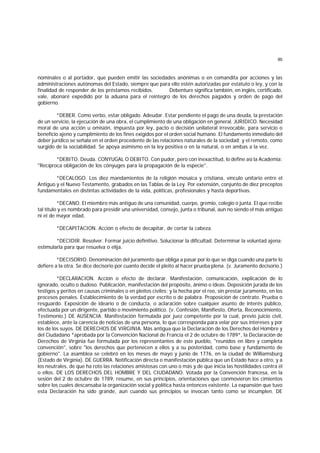 90
nominales o al portador, que pueden emitir las sociedades anónimas o en comandita por acciones y las
administraciones autónomas del Estado, siempre que para ello estén autorizadas por estatuto o ley, y con la
finalidad de responder de los préstamos recibidos. Debenture significa también, en inglés, certificado,
vale, abonaré expedido por la aduana para el reintegro de los derechos pagados y orden de pago del
gobierno.
*DEBER. Como verbo, estar obligado. Adeudar. Estar pendiente el pago de una deuda, la prestación
de un servicio, la ejecución de una obra, el cumplimiento de una obligación en general. JURIDICO. Necesidad
moral de una acción u omisión, impuesta por ley, pacto o decisión unilateral irrevocable, para servicio o
beneficio ajeno y cumplimiento de los fines exigidos por el orden social humano. El fundamento inmediato del
deber jurídico se señala en el orden procedente de las relaciones naturales de la sociedad; y el remoto, como
surgido de la sociabilidad. Se apoya asimismo en la ley positiva o en la natural, o en ambas a la vez.
*DEBITO. Deuda. CONYUGAL O DEBITO. Con pudor, pero con inexactitud, lo define así la Academia:
"Recíproca obligación de los cónyuges para la propagación de la especie".
*DECALOGO. Los diez mandamientos de la religión mosaica y cristiana, vínculo unitario entre el
Antiguo y el Nuevo Testamento, grabados en las Tablas de la Ley. Por extensión, conjunto de diez preceptos
fundamentales en distintas actividades de la vida, políticas, profesionales y hasta deportivas.
*DECANO. El miembro más antiguo de una comunidad, cuerpo, gremio, colegio o junta. El que recibe
tal título y es nombrado para presidir una universidad, consejo, junta o tribunal, aun no siendo el más antiguo
ni el de mayor edad.
*DECAPITACION. Acción o efecto de decapitar, de cortar la cabeza.
*DECIDIR. Resolver. Formar juicio definitivo. Solucionar la dificultad. Determinar la voluntad ajena;
estimularla para que resuelva o elija.
*DECISORIO. Denominación del juramento que obliga a pasar por lo que se diga cuando una parte lo
defiere a la otra. Se dice decisorio por cuanto decide el pleito al hacer prueba plena. (v. Juramento decisorio.)
*DECLARACION. Acción o efecto de declarar. Manifestación, comunicación, explicación de lo
ignorado, oculto o dudoso. Publicación, manifestación del propósito, ánimo o ideas. Deposición jurada de los
testigos y peritos en causas criminales o en pleitos civiles; y la hecha por el reo, sin prestar juramento, en los
procesos penales. Establecimiento de la verdad por escrito o de palabra. Proposición de contrato. Prueba o
resguardo. Exposición de ideario o de conducta, o aclaración sobre cualquier asunto de interés público,
efectuada por un dirigente, partido o movimiento político. (v. Confesión, Manifiesto, Oferta, Reconocimiento,
Testimonio.) DE AUSENCIA. Manifestación formulada por juez competente por la cual, previo juicio civil,
establece, ante la carencia de noticias de una persona, lo que corresponda para velar por sus intereses y por
los de los suyos. DE DERECHOS DE VIRGINIA. Más antigua que la Declaración de los Derechos del Hombre y
del Ciudadano *aprobada por la Convención Nacional de Francia el 2 de octubre de 1789*, la Declaración de
Derechos de Virginia fue formulada por los representantes de este pueblo, "reunidos en libre y completa
convención", sobre "los derechos que pertenecen a ellos y a su posteridad, como base y fundamento de
gobierno". La asamblea se celebró en los meses de mayo y junio de 1776, en la ciudad de Williamsburg
(Estado de Virginia). DE GUERRA. Notificación directa o manifestación pública que un Estado hace a otro, y a
los neutrales, de que ha roto las relaciones amistosas con uno o más y de que inicia las hostilidades contra él
o ellos. DE LOS DERECHOS DEL HOMBRE Y DEL CIUDADANO. Votada por la Convención francesa, en la
sesión del 2 de octubre de 1789, resume, en sus principios, orientaciones que conmovieron los cimientos
sobre los cuales descansaba la organización social y política hasta entonces existente. La expansión que tuvo
esta Declaración ha sido grande, aun cuando sus principios se invocan tanto como se incumplen. DE
 