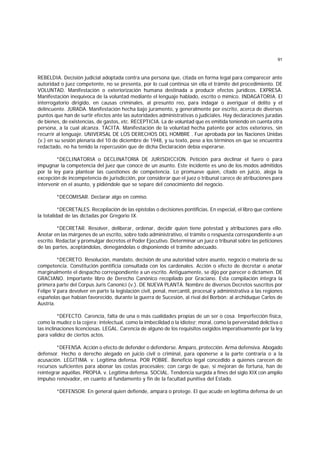 91
REBELDIA. Decisión judicial adoptada contra una persona que, citada en forma legal para comparecer ante
autoridad o juez competente, no se presenta, por lo cual continúa sin ella el trámite del procedimiento. DE
VOLUNTAD. Manifestación o exteriorización humana destinada a producir efectos jurídicos. EXPRESA.
Manifestación inequívoca de la voluntad mediante el lenguaje hablado, escrito o mímico. INDAGATORIA. El
interrogatorio dirigido, en causas criminales, al presunto reo, para indagar o averiguar el delito y el
delincuente. JURADA. Manifestación hecha bajo juramento, y generalmente por escrito, acerca de diversos
puntos que han de surtir efectos ante las autoridades administrativas o judiciales. Hay declaraciones juradas
de bienes, de existencias, de gastos, etc. RECEPTICIA. La de voluntad que es emitida teniendo en cuenta otra
persona, a la cual alcanza. TACITA. Manifestación de la voluntad hecha patente por actos exteriores, sin
recurrir al lenguaje. UNIVERSAL DE LOS DERECHOS DEL HOMBRE . Fue aprobada por las Naciones Unidas
(v.) en su sesión plenaria del 10 de diciembre de 1948, y su texto, pese a los términos en que se encuentra
redactado, no ha tenido la repercusión que de dicha Declaración debía esperarse.
*DECLINATORIA o DECLINATORlA DE JURISDICCION. Petición para declinar el fuero o para
impugnar la competencia del juez que conoce de un asunto. Este incidente es uno de los modos admitidos
por la ley para plantear las cuestiones de competencia. Lo promueve quien, citado en juicio, alega la
excepción de incompetencia de jurisdicción, por considerar que el juez o tribunal carece de atribuciones para
intervenir en el asunto, y pidiéndole que se separe del conocimiento del negocio.
*DECOMISAR. Declarar algo en comiso.
*DECRETALES. Recopilación de las epístolas o decisiones pontificias. En especial, el libro que contiene
la totalidad de las dictadas por Gregorio IX.
*DECRETAR. Resolver, deliberar, ordenar, decidir quien tiene potestad y atribuciones para ello.
Anotar en las márgenes de un escrito, sobre todo administrativo, el trámite o respuesta correspondiente a un
escrito. Redactar y promulgar decretos el Poder Ejecutivo. Determinar un juez o tribunal sobre las peticiones
de las partes, aceptándolas, denegándolas o disponiendo el trámite adecuado.
*DECRETO. Resolución, mandato, decisión de una autoridad sobre asunto, negocio o materia de su
competencia. Constitución pontificia consultada con los cardenales. Acción o efecto de decretar o anotar
marginalmente el despacho correspondiente a un escrito. Antiguamente, se dijo por parecer o dictamen. DE
GRACIANO. Importante libro de Derecho Canónico recopilado por Graciano. Esta compilación integra la
primera parte del Corpus Juris Canonici (v.). DE NUEVA PLANTA. Nombre de diversos Decretos suscritos por
Felipe V para devolver en parte la legislación civil, penal, mercantil, procesal y administrativa a las regiones
españolas que habían favorecido, durante la guerra de Sucesión, al rival del Borbón: al archiduque Carlos de
Austria.
*DEFECTO. Carencia, falta de una o más cualidades propias de un ser o cosa. Imperfección física,
como la mudez o la cojera; intelectual, como la imbecilidad o la idiotez; moral, como la perversidad delictiva o
las inclinaciones licenciosas. LEGAL. Carencia de alguno de los requisitos exigidos imperativamente por la ley
para validez de ciertos actos.
*DEFENSA. Acción o efecto de defender o defenderse. Amparo, protección. Arma defensiva. Abogado
defensor. Hecho o derecho alegado en juicio civil o criminal, para oponerse a la parte contraria o a la
acusación. LEGITIMA. v. Legítima defensa. POR POBRE. Beneficio legal concedido a quienes carecen de
recursos suficientes para abonar las costas procesales; con cargo de que, si mejoran de fortuna, han de
reintegrar aquéllas. PROPIA. v. Legítima defensa. SOCIAL. Tendencia surgida a fines del siglo XIX con amplio
impulso renovador, en cuanto al fundamento y fin de la facultad punitiva del Estado.
*DEFENSOR. En general quien defiende, ampara o protege. El que acude en legítima defensa de un
 
