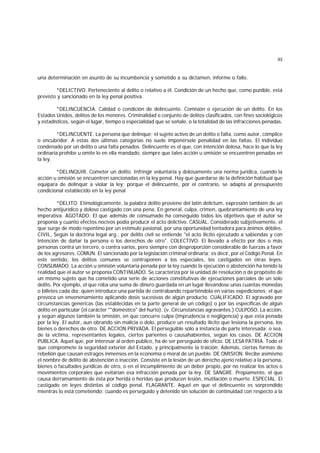 93
una determinación en asunto de su incumbencia y sometido a su dictamen, informe o fallo.
*DELICTIVO. Perteneciente al delito o relativo a él. Condición de un hecho que, como punible, está
previsto y sancionado en la ley penal positiva.
*DELINCUENCIA. Calidad o condición de delincuente. Comisión o ejecución de un delito. En los
Estados Unidos, delitos de los menores. Criminalidad o conjunto de delitos clasificados, con fines sociológicos
y estadísticos, según el lugar, tiempo o especialidad que se señale, o la totalidad de las infracciones penadas.
*DELINCUENTE. La persona que delinque; el sujeto activo de un delito o falta, como autor, cómplice
o encubridor. A estas dos últimas categorías no suele imponérsele penalidad en las faltas. El individuo
condenado por un delito o una falta penados. Delincuente es el que, con intención dolosa, hace lo que la ley
ordinaria prohibe u omite lo en ella mandado, siempre que tales acción u omisión se encuentren penadas en
la ley.
*DELINQUIR. Cometer un delito. Infringir voluntaria y dolosamente una norma jurídica, cuando la
acción u omisión se encuentren sancionadas en la ley penal. Hay que guardarse de la definición habitual que
equipara de delinquir a violar la ley; porque el delincuente, por el contrario, se adapta al presupuesto
condicional establecido en la ley penal
*DELITO. Etimológicamente, la palabra delito proviene del latín delictum, expresión también de un
hecho antijurídico y doloso castigado con una pena. En general, culpa, crimen, quebrantamiento de una ley
imperativa. AGOTADO. El que además de consumado ha conseguido todos los objetivos que el autor se
proponía y cuanto efectos nocivos podía producir el acto delictivo. CASUAL. Considerado subjetivamente, el
que surge de modo repentino por un estímulo pasional, por una oportunidad tentadora para ánimos débiles.
CIVIL, Según la doctrina legal arg., por delito civil se entiende "el acto ilícito ejecutado a sabiendas y con
intención de dañar la persona o los derechos de otro". COLECTIVO. El llevado a efecto por dos o más
personas contra un tercero, o contra varios, pero siempre con desproporción considerable de fuerzas a favor
de los agresores. COMUN. El sancionado por la legislación criminal ordinaria; es decir, por el Código Penal. En
este sentido, los delitos comunes se contraponen a los especiales, los castigados en otras leyes.
CONSUMADO. La acción u omisión voluntaria penada por la ley cuando la ejecución o abstención ha tenido la
realidad que el autor se proponía CONTINUADO. Se caracteriza por la unidad de resolución o de propósito de
un mismo sujeto que ha cometido una serie de acciones constitutivas de ejecuciones parciales de un solo
delito. Por ejemplo, el que roba una suma de dinero guardada en un lugar llevándose unas cuantas monedas
o billetes cada día; quien introduce una partida de contrabando repartiéndola en varias expediciones; el que
provoca un envenenamiento aplicando dosis sucesivas de algún producto. CUALIFICADO. El agravado por
circunstancias genéricas (las establecidas en la parte general de un código) o por las específicas de algún
delito en particular (el carácter ""doméstico" del hurto). (v. Circunstancias agravantes.) CULPOSO. La acción,
y según algunos también la omisión, en que concurre culpa (imprudencia o negligencia) y que esta penada
por la ley. El autor, aun obrando sin malicia o dolo, produce un resultado ilícito que lesiona la persona, los
bienes o derechos de otro. DE ACCION PRIVADA. El perseguible sólo a instancia de parte interesada; o sea,
de la víctima, representantes legales, ciertos parientes o causahabientes, según los casos. DE ACCION
PUBLICA. Aquel que, por interesar al orden público, ha de ser perseguido de oficio. DE LESA PATRIA. Todo el
que compromete la seguridad exterior del Estado, y principalmente la traición. Además, ciertas formas de
rebelión que causan estragos inmensos en la economía o moral de un pueblo. DE OMISION. Recibe asimismo
el nombre de delito de abstención o inacción. Consiste en la lesión de un derecho ajeno relativo a la persona,
bienes o facultades jurídicas de otro, o en el incumplimiento de un deber propio, por no realizar los actos o
movimientos corporales que evitarían esa infracción penada por la ley. DE SANGRE. Propiamente, el que
causa derramamiento de ésta por herida o heridas que producen lesión, mutilación o muerte. ESPECIAL. El
castigado en leyes distintas al código penal. FLAGRANTE. Aquel en que el delincuente es sorprendido
mientras lo está cometiendo; cuando es perseguido y detenido sin solución de continuidad con respecto a la
 