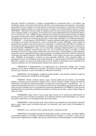 94
ejecución, tentativa o frustración; y cuando es aprehendido en circunstancias tales, o con objetos, que
constituyen indicios vehementes de la comisión del delito y de la participación del sospechoso; por ejemplo,
quien posee los efectos robados y no da descargo de su posesión o quien aparece con lesiones o manchas de
sangre junto a alguien matado o si se sabe que estuvo en contacto con él hasta la última hora de la víctima.
FRUSTRADO. "Hay delito frustrado cuando el culpable practica los actos de ejecución que deberían producir
como resultado el delito y, sin embargo, no lo producen por causas independientes de la voluntad del agente"
(art. 3º del Cód. Pen. esp.). FORMAL. El que se produce aun cuando la acción u omisión no logre el resultado
o propósito querido por los autores. IMPOSIBLE. Aquel en que existe imposibilidad del logro o del fin criminal
perseguido, por razón de las circunstancias del hecho, de los medios empleados o de accidentes producidos.
"IN FRAGANTI". v. Delito flagrante. INSTANTANEO. Cuando la violación jurídica que el acto delictivo produce
se extingue en el instante de consumarse; como en el homicidio o el hurto. MATERIAL. El que requiere la
producción del resultado; como dar la muerte en el homicidio. (v. Delito formal.) NOTORIO. El cometido en
circunstancias tales que consta de manera pública e innegable; como el ejecutado ante un juez o tribunal o a
la vista del pueblo. PERMANENTE. El que, una vez consumado, prolonga la violación jurídica, que la voluntad
del autor puede en cualquier momento hacer que cese; así, en la detención ilegal. en el rapto. (v. Delito
instantáneo.) POLITICO. El que tiende a quebrantar, por hechos ilícitos, el orden jurídico y social establecido,
atentando contra la seguridad del Estado; contra los poderes y autoridades del mismo o contra la Constitución
o principios del régimen imperante. PRETERINTENCIONAL. El que resulta más grave que el propósito del
autor. PRIVADO. El perseguible a instancia de parte agraviada. PUBLICO. El de acusación pública, el
perseguible de oficio. Se contrapone al de instancia privada. (v. Delito privado.) PUTATIVO. El considerado
delito por el agente, pero que no se halla penado como tal. SOCIAL. El ejecutado contra la libertad en las
relaciones laborales y en las manifestaciones violentas de la lucha de clases.
*DEMAGOGIA. El desbordamiento o la degeneración de la democracia. Halago, más o menos
artificioso, de las clases humildes de la sociedad. Con distintas fórmulas la practican lo mismo regímenes
fascistas que comunistas, y otros intermedios de calificación inconstante.
*DEMAGOGO. Jefe demagógico, caudillo del pueblo humilde, cuyas pasiones solivianta. Orador de
vehemencia revolucionaria. Partidario de la demagogia.
*DEMANDA. Petición, solicitud, súplica, ruego. Limosna pedida para una iglesia u otra finalidad
piadosa; y persona que hace tal colecta. Pregunta. Busca. Intento, empresa. Pedido, encargo de productos
industriales o mercaderías. Petición formulada en un juicio por una de las partes. Procesalmente, en su
acepción principal para el Derecho, es el escrito por el cual el actor o demandante ejercita en juicio civil una o
varias acciones o entabla recurso en la jurisdicción contencioso administrativa. DE POBREZA. La que tiene por
finalidad obtener la declaración o declaratoria de pobreza, beneficio que permite, a quien lo logra, litigar sin
abono de costas.
*DEMANDADO. Aquel contra el cual se pide algo en juicio civil o contencioso administrativo; la
persona contra la cual se interpone la demanda. Se le denomina asimismo parte demandada o reo, aunque
esta última calificación se va tornando privativa del proceso penal.
*DEMANDANTE. Quien demanda, pide, insta o solicita. El que entable una acción judicial; el que pide
algo en juicio; quien asume la iniciativa procesal. Son sinónimos actor, parte actora y demandador (v.
Demandado).
*DEMENTE. Loco, carente de razón, privado de juicio, enajenado mental.
*DEMOCRACIA. Esta palabra procede del griego demos, pueblo, y cratos, poder, autoridad. Significa
el predominio popular en el Estado, el gobierno del pueblo por el pueblo; o, al menos, a través de sus
representantes legítimamente elegidos, que ejercen indirectamente la soberanía popular, en ellos delegada.
 