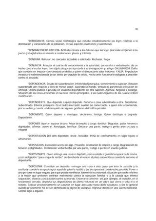 95
*DEMOGRAFIA. Ciencia social morfológica que estudia estadísticamente las leyes relativas a la
distribución y variaciones de la población, en sus aspectos cualitativo y cuantitativo.
*DENEGACION DE JUSTICIA. Actitud contraria a los deberes que las leyes procesales imponen a los
jueces y magistrados en cuanto a resoluciones, plazos y trámites.
*DENEGAR. Rehusar, no conceder lo pedido o solicitado. Rechazar. Negar.
*DENUNCIA. Acto por el cual se da conocimiento a la autoridad, por escrito o verbalmente, de un
hecho contrario a las leyes, con objeto de que ésta proceda a su averiguación y castigo. CALUMNIOSA. Delito
que consiste en imputar con falsedad un delito a quien el denunciante sabe inocente. FALSA. Imputación
inexacta y malintencionada de un delito perseguible de oficio, hecha ante funcionario obligado a proceder
contra el acusado.
*DEPENDENCIA. Estado de subordinación, inferioridad jerárquica, sometimiento o sujeción. Relación
subordinada con respecto a otro de mayor poder, autoridad o mando. Vínculo de parentesco o relación de
amistad. Oficina pública o privada en situación dependiente de otra superior. Agencia. Negocio o encargo.
Situación de las cosas accesorias en su nexo con las principales, a las cuales siguen o de las cuales reciben
modificación.
*DEPENDIENTE. Que depende o quien depende. Persona o cosa subordinada a otra. Subalterno.
Subordinado. Inferior jerárquico. En el orden mercantil, auxiliar del comerciante, a quien éste encomienda,
por su orden y cuenta, el desempeño de algunas gestiones del tráfico peculiar.
*DEPONENTE. Quien depone o atestigua; declarante, testigo. Quien destituye o degrada.
Depositante.
*DEPONER. Apartar, separar de uno. Privar de empleo o cargo; destituir. Degradar; quitar honores o
dignidades. Afirmar, aseverar. Atestiguar, testificar. Declarar una parte, testigo o perito ante un juez o
tribunal
*DEPORTACION Del latín deportare, llevar, trasladar. Pena de confinamiento en lugar lejano o
ultramarino.
*DEPOSICION. Exposición acerca de algo. Privación, destitución de empleo o cargo. Degradación de
honores o dignidades. Declaración verbal hecha por una parte, testigo o perito en asunto judicial.
*DEPOSITANTE. Quien entrega una cosa en depósito, para custodia o guarda temporal de la misma,
y con obligación *para el que la recibe* de devolverla al vencer el plazo convenido o cuando la reclame el
depositante.
*DEPOSITAR. Constituir un depósito; entregar una cosa a otro, para que éste la custodie y la
restituya cuando le sea pedida por aquel de quien la recibió o por otra persona con derecho para ello. Poner a
una persona en lugar seguro, para que pueda manifestar libremente su voluntad; situación que suele referirse
a la mujer que pretende contraer matrimonio contra la oposición familiar o a la casada que intenta
separación, divorcio u otra acción contra su marido. Encerrar o contener; así, por ejemplo, el testador, en el
testamento cerrado, deposita sus disposiciones de última voluntad en un sobre que cierra y sella él o el
notario. Colocar provisionalmente un cadáver en lugar adecuado hasta darle sepultura, y por lo general
cuando previamente ha de ser identificado u objeto de autopsia. Ingresar dinero en una cuenta bancaria.
Confiar algo a alguien.
 