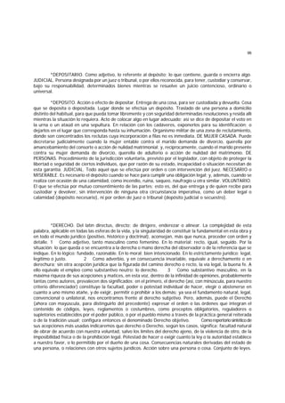 96
*DEPOSITARIO. Como adjetivo, lo referente al depósito; lo que contiene, guarda o encierra algo.
JUDICIAL. Persona designada por un juez o tribunal, o por ellos reconocida, para tener, custodiar y conservar,
bajo su responsabilidad, determinados bienes mientras se resuelve un juicio contencioso, ordinario o
universal.
*DEPOSITO. Acción o efecto de depositar. Entrega de una cosa, para ser custodiada y devuelta. Cosa
que se deposita o depositada. Lugar donde se efectúa un depósito. Traslado de una persona a domicilio
distinto del habitual, para que pueda tomar libremente y con seguridad determinadas resoluciones y resida allí
mientras la situación lo requiera. Acto de colocar algo en lugar adecuado; así se dice de depositar el voto en
la urna o un ataúd en una sepultura. En relación con los cadáveres, exponerlos para su identificación; o
dejarlos en el lugar que corresponda hasta su inhumación. Organismo militar de una zona de reclutamiento,
donde son concentrados los reclutas cuya incorporación a filas no es inmediata. DE MUJER CASADA. Puede
decretarse judicialmente cuando la mujer entable contra el marido demanda de divorcio, querella por
amancebamiento del consorte o acción de nulidad matrimonial; y, recíprocamente, cuando el marido presente
contra su mujer demanda de divorcio, querella de adulterio o acción de nulidad del matrimonio. DE
PERSONAS. Procedimiento de la jurisdicción voluntaria, previsto por el legislador, con objeto de proteger la
libertad o seguridad de ciertos individuos, que por razón de su estado, incapacidad o situación necesitan de
esta garantía. JUDICIAL. Todo aquel que se efectúa por orden o con intervención del juez. NECESARIO o
MISERABLE. Es necesario el depósito cuando se hace para cumplir una obligación legal; y, además, cuando se
realiza con ocasión de una calamidad, como incendio, ruina, saqueo, naufragio u otra similar. VOLUNTARIO.
El que se efectúa por mutuo consentimiento de las partes; esto es, del que entrega y de quien recibe para
custodiar y devolver, sin intervención de ninguna otra circunstancia imperativa, como un deber legal o
calamidad (depósito necesario), ni por orden de juez o tribunal (depósito judicial o secuestro).
*DERECHO. Del latín directus, directo; de dirigere, enderezar o alinear. La complejidad de esta
palabra, aplicable en todas las esferas de la vida, y la singularidad de constituir la fundamental en esta obra y
en todo el mundo jurídico (positivo, histórico y doctrinal), aconsejan, más que nunca, proceder con orden y
detalle. 1 Como adjetivo, tanto masculino como femenino. En lo material: recto, igual, seguido. Por la
situación: lo que queda o se encuentra a la derecha o mano derecha del observador o de la referencia que se
indique. En lo lógico: fundado, razonable. En lo moral: bien intencionado. En lo estrictamente jurídico: legal,
legítimo o justo. 2 Como adverbio, y en consecuencia invariable, equivale a derechamente o en
derechura; sin otra acepción jurídica que la figurada del camino derecho o recto, la vía legal, la buena fe. A
ello equivale el empleo como substantivo neutro: lo derecho. 3 Como substantivo masculino, en la
máxima riqueza de sus acepciones y matices, en esta voz, dentro de la infinidad de opiniones, probablemente
tantas como autores, prevalecen dos significados: en el primero, el derecho (así, con minúscula, para nuestro
criterio diferenciador) constituye la facultad, poder o potestad individual de hacer, elegir o abstenerse en
cuanto a uno mismo atañe, y de exigir, permitir o prohibir a los demás; ya sea el fundamento natural, legal,
convencional o unilateral, nos encontramos frente al derecho subjetivo. Pero, además, puede el Derecho
(ahora con mayúscula, para distinguirlo del precedente) expresar el orden o las órdenes que integran el
contenido de códigos, leyes, reglamentos o costumbres, como preceptos obligatorios, reguladores o
supletorios establecidos por el poder público, o por el pueblo mismo a través de la práctica general reiterada
o de la tradición usual; configura entonces el denominado Derecho objetivo. Comorepertoriosintéticode
sus acepciones más usadas indicaremos que derecho o Derecho, según los casos, significa: facultad natural
de obrar de acuerdo con nuestra voluntad, salvo los límites del derecho ajeno, de la violencia de otro, de la
imposibilidad física o de la prohibición legal. Potestad de hacer o exigir cuanto la ley o la autoridad establece
a nuestro favor, o lo permitido por el dueño de una cosa. Consecuencias naturales derivadas del estado de
una persona, o relaciones con otros sujetos jurídicos. Acción sobre una persona o cosa. Conjunto de leyes.
 
