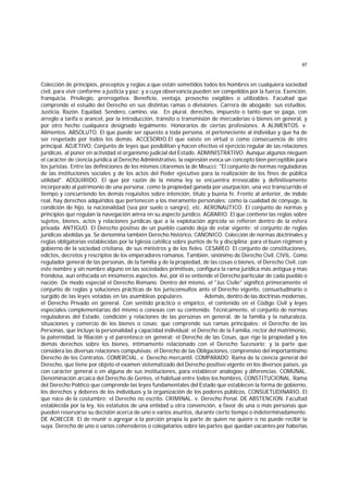 97
Colección de principios, preceptos y reglas a que están sometidos todos los hombres en cualquiera sociedad
civil, para vivir conforme a justicia y paz; y a cuya observancia pueden ser compelidos por la fuerza. Exención,
franquicia. Privilegio, prerrogativa. Beneficio, ventaja, provecho exigibles o utilizables. Facultad que
comprende el estudio del Derecho en sus distintas ramas o divisiones. Carrera de abogado; sus estudios.
Justicia. Razón. Equidad. Sendero, camino, vía. En plural, derechos, impuesto o tanto que se paga, con
arreglo a tarifa o arancel, por la introducción, tránsito o transmisión de mercaderías o bienes en general, y
por otro hecho cualquiera designado legalmente. Honorarios de ciertas profesiones. A ALIMENTOS. v.
Alimentos. ABSOLUTO. El que puede ser opuesto a toda persona, el perteneciente al individuo y que ha de
ser respetado por todos los demás. ACCESORIO.El que existe en virtud o como consecuencia de otro
principal. ADJETIVO. Conjunto de leyes que posibilitan y hacen efectivo el ejercicio regular de las relaciones
jurídicas. al poner en actividad el organismo judicial del Estado. ADMINISTRATIVO. Aunque algunos nieguen
el carácter de ciencia jurídica al Derecho Administrativo, la expresión evoca un concepto bien perceptible para
los juristas. Entre las definiciones de los mismos citaremos la de Meucci: "El conjunto de normas reguladoras
de las instituciones sociales y de los actos del Poder ejecutivo para la realización de los fines de pública
utilidad". ADQUIRIDO. El que por razón de la misma ley se encuentra irrevocable y definitivamente
incorporado al patrimonio de una persona; como la propiedad ganada por usurpación, una vez transcurrido el
tiempo y concurriendo los demás requisitos sobre intención, título y buena fe. Frente al anterior, de índole
real, hay derechos adquiridos que pertenecen a los meramente personales: como la cualidad de cónyuge, la
condición de hijo, la nacionalidad (sea por suelo o sangre), etc. AERONAUTICO. El conjunto de normas y
principios que regulan la navegación aérea en su aspecto jurídico. AGRARIO. El que contiene las reglas sobre
sujetos, bienes, actos y relaciones jurídicas que a la explotación agrícola se refieren dentro de la esfera
privada. ANTIGUO. El Derecho positivo de un pueblo cuando deja de estar vigente; el conjunto de reglas
jurídicas abolidas ya. Se denomina también Derecho histórico. CANONICO. Colección de normas doctrinales y
reglas obligatorias establecidas por la Iglesia católica sobre puntos de fe y disciplina; para el buen régimen y
gobierno de la sociedad cristiana, de sus ministros y de los fieles. CESAREO. El conjunto de constituciones,
edictos, decretos y rescriptos de los emperadores romanos. También, sinónimo de Derecho Civil. CIVIL. Como
regulador general de las personas, de la familia y de la propiedad, de las cosas o bienes, el Derecho Civil, con
este nombre y sin nombre alguno en las sociedades primitivas, configura la rama jurídica más antigua y mas
frondosa, aun enfocada en innúmeros aspectos. Así, por él se entiende el Derecho particular de cada pueblo o
nación. De modo especial el Derecho Romano. Dentro del mismo, el "Jus Civile" significó primeramente el
conjunto de reglas y soluciones prácticas de los jurisconsultos ante el Derecho vigente, consuetudinario o
surgido de las leyes votadas en las asambleas populares. Además, dentro de las doctrinas modernas,
el Derecho Privado en general. Con sentido práctico o empírico, el contenido en el Código Civil y leyes
especiales complementarias del mismo o conexas con su contenido. Técnicamente, el conjunto de normas
reguladoras del Estado, condición y relaciones de las personas en general, de la familia y la naturaleza,
situaciones y comercio de los bienes o cosas; que comprende sus ramas principales: el Derecho de las
Personas, que incluye la personalidad y capacidad individual; el Derecho de la Familia, rector del matrimonio,
la paternidad, la filiación y el parentesco en general; el Derecho de las Cosas, que rige la propiedad y los
demás derechos sobre los bienes, íntimamente relacionado con el Derecho Sucesorio; y la parte que
considera las diversas relaciones compulsivas: el Derecho de las Obligaciones, comprensivo del importantísimo
Derecho de los Contratos. COMERCIAL. v. Derecho mercantil. COMPARADO. Rama de la ciencia general del
Derecho, que tiene por objeto el examen sistematizado del Derecho positivo vigente en los diversos países, ya
con carácter general o en alguna de sus instituciones, para establecer analogías y diferencias. COMUNAL.
Denominación arcaica del Derecho de Gentes, el habitual entre todos los hombres. CONSTITUCIONAL. Rama
del Derecho Político que comprende las leyes fundamentales del Estado que establecen la forma de gobierno,
los derechos y deberes de los individuos y la organización de los poderes públicos. CONSUETUDINARIO. El
que nace de la costumbre; el Derecho no escrito. CRIMINAL. v. Derecho Penal. DE ABSTENCION. Facultad
establecida por la ley, los estatutos de una entidad u otra convención, a favor de una o más personas que
pueden reservarse su decisión acerca de uno o varios asuntos, durante cierto tiempo o indeterminadamente.
DE ACRECER. El de reunir o agregar a la porción propia la parte de quien no quiere o no puede recibir la
suya. Derecho de uno o varios coherederos o colegatarios sobre las partes que quedan vacantes por haberlas
 