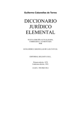 Guillermo Cabanellas de Torres
DICCIONARIO
JURÍDICO
ELEMENTAL
NUEVA EDICIÓN ACTUALIZADA,
CORREGIDA Y AUMENTADA
POR
GUILLERMO CABANELLAS DE LAS CUEVAS.
EDITORIAL HELIASTA S.R.L.
Primera edición. 1979
Undécima edición, 1993.
I.S.B.N.: 950-9065-98-6
 