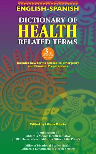 ENGLISH-SPANISH

      DICTIONARY OF

     HEALTH
      RELATED TERMS
                       3  RD
                      EDITION
                       JULY 2005

  Includes new terms related to Emergency
         and Disaster Preparedness




             Edited by Liliana Osorio

                  A publication of:
       California-Mexico Health Initiative,
CPRC, University of California Office of the President

         Office of Binational Border Health,
      California Department of Health Services
                           i
 