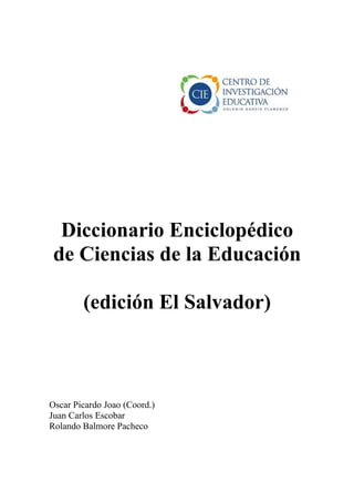 Diccionario Enciclopédico
 de Ciencias de la Educación

        (edición El Salvador)



Oscar Picardo Joao (Coord.)
Juan Carlos Escobar
Rolando Balmore Pacheco
 