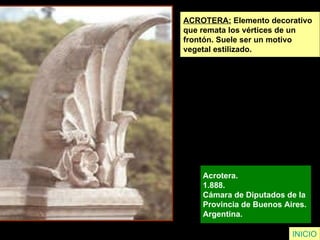 INICIO ACROTERA:  Elemento decorativo  que remata los vértices de un frontón. Suele ser un motivo  vegetal estilizado. Acrotera.  1.888.  Cámara de Diputados de la  Provincia de Buenos Aires.  Argentina.   