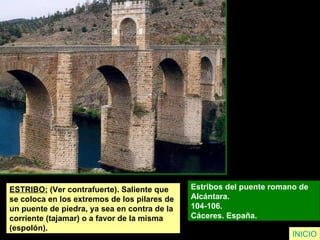 ESTRIBO:  (Ver contrafuerte). Saliente que  se coloca en los extremos de los pilares de  un puente de piedra, ya sea en contra de la  corriente (tajamar) o a favor de la misma  (espolón). Estribos del puente romano de  Alcántara.  104-106.  Cáceres. España.   INICIO 