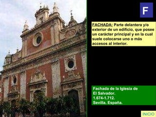 FACHADA:  Parte delantera y/o  exterior de un edificio, que posee  un carácter principal y en la cual  suele colocarse uno o más  accesos al interior. Fachada de la Iglesia de  El Salvador.  1.674-1.712.  Sevilla. España.   INICIO F 