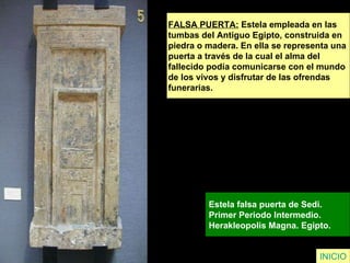 FALSA PUERTA:  Estela empleada en las  tumbas del Antiguo Egipto, construida en piedra o madera. En ella se representa una  puerta a través de la cual el alma del  fallecido podía comunicarse con el mundo  de los vivos y disfrutar de las ofrendas  funerarias. Estela falsa puerta de Sedi.  Primer Periodo Intermedio.  Herakleopolis Magna. Egipto.   INICIO 