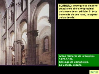 FORMERO:  Arco que se dispone  en paralelo al eje longitudinal  de la nave de un edificio. Si éste  tiene más de una nave, la separa  de las demás. Arcos formeros de la Catedral.  1.075-1.128.  Santiago de Compostela.  La Coruña. España.   INICIO 
