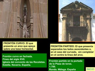 FRONTÓN CURVO: El que  presenta un arco que apoya  sobre una base horizontal. Frontón curvo en fachada.  Fines del siglo XVII.  Iglesia del convento de las Recoletas.  Estella. Navarra. España.   INICIO FRONTÓN PARTIDO: El que presenta  separados los lados ascendentes o,  en el caso del curvado,  sin completar  en el centro la línea del arco.   Frontón partido en la portada  de la Plaza de toros.  1.789.  Ronda. Málaga. España   