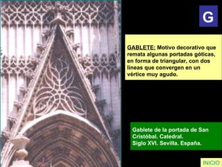 GABLETE:  Motivo decorativo que  remata algunas portadas góticas,  en forma de triangular, con dos  líneas que convergen en un  vértice muy agudo.   Gablete de la portada de San  Cristóbal. Catedral.  Siglo XVI. Sevilla. España.   INICIO G 