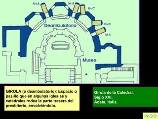 GIROLA  (o deambulatorio): Espacio o  pasillo que en algunas iglesias y  catedrales rodea la parte trasera del  presbiterio, envolviéndolo. Girola de la Catedral. Siglo XVI. Aosta. Italia.   INICIO 
