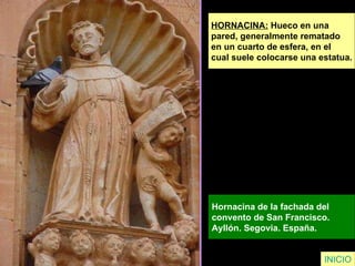 HORNACINA:  Hueco en una  pared, generalmente rematado  en un cuarto de esfera, en el  cual suele colocarse una estatua. Hornacina de la fachada del  convento de San Francisco.  Ayllón. Segovia. España.   INICIO 