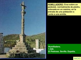 HUMILLADERO:  Cruz sobre un  pedestal, normalmente de piedra,  colocada en un camino, en la  entrada de una población o junto a una ermita.   Humilladero.  1.540.  El Pedroso. Sevilla. España.   INICIO 