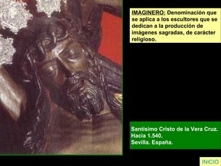 IMAGINERO:  Denominación que  se aplica a los escultores que se  dedican a la producción de  imágenes sagradas, de carácter  religioso. Santísimo Cristo de la Vera Cruz.  Hacia 1.540.  Sevilla. España.   INICIO 