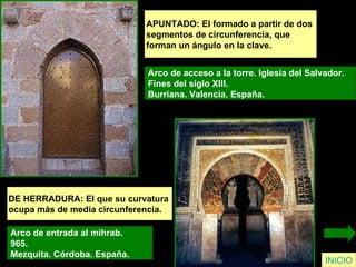 APUNTADO: El formado a partir de dos  segmentos de circunferencia, que  forman un ángulo en la clave.  Arco de acceso a la torre. Iglesia del Salvador.  Fines del siglo XIII.  Burriana. Valencia. España.  INICIO DE HERRADURA: El que su curvatura  ocupa más de media circunferencia. Arco de entrada al mihrab.  965.  Mezquita. Córdoba. España.   