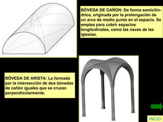 INICIO BÓVEDA DE CAÑÓN: De forma semicilín- drica, originada por la prolongación de  un arco de medio punto en el espacio. Se  emplea para cubrir espacios  longitudinales, como las naves de las  iglesias. BÓVEDA DE ARISTA: La formada  por la intersección de dos bóvedas  de cañón iguales que se cruzan  perpendicularmente. 