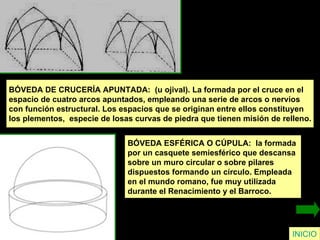 INICIO BÓVEDA DE CRUCERÍA APUNTADA:  (u ojival). La formada por el cruce en el  espacio de cuatro arcos apuntados, empleando una serie de arcos o nervios  con función estructural. Los espacios que se originan entre ellos constituyen  los plementos,  especie de losas curvas de piedra que tienen misión de relleno. BÓVEDA ESFÉRICA O CÚPULA:  la formada  por un casquete semiesférico que descansa  sobre un muro circular o sobre pilares  dispuestos formando un círculo. Empleada  en el mundo romano, fue muy utilizada  durante el Renacimiento y el Barroco. 