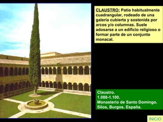 CLAUSTRO:  Patio habitualmente  cuadrangular, rodeado de una  galería cubierta y sostenida por  arcos y/o columnas. Suele  adosarse a un edificio religioso o  formar parte de un conjunto  monacal. Claustro.  1.088-1.100.  Monasterio de Santo Domingo.  Silos, Burgos. España.  INICIO 