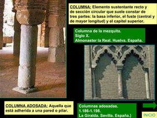 COLUMNA:  Elemento sustentante recto y  de sección circular que suele constar de  tres partes: la basa inferior, el fuste (central y  de mayor longitud) y el capitel superior. Columna de la mezquita.  Siglo X.  Almonaster la Real. Huelva. España.   INICIO COLUMNA ADOSADA:  Aquella que  está adherida a una pared o pilar. Columnas adosadas.  1.186-1.198.  La Giralda. Sevilla. España.)  