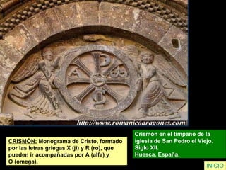CRISMÓN:  Monograma de Cristo, formado  por las letras griegas X (ji) y R (ro), que  pueden ir acompañadas por A (alfa) y  O (omega). Crismón en el tímpano de la  iglesia de San Pedro el Viejo.  Siglo XII.  Huesca. España.  INICIO 
