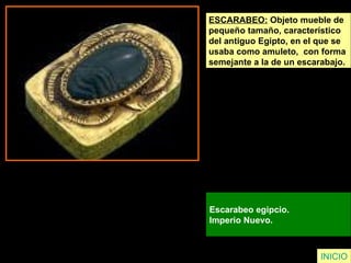 ESCARABEO:  Objeto mueble de  pequeño tamaño, característico  del antiguo Egipto, en el que se  usaba como amuleto,  con forma  semejante a la de un escarabajo. Escarabeo egipcio.  Imperio Nuevo.  INICIO 