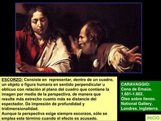 ESCORZO:  Consiste en  representar, dentro de un cuadro,  un objeto o figura humana en sentido perpendicular u  oblicuo con relación al plano del cuadro que contiene la  imagen por medio de la perspectiva, de manera que  resulte más estrecho cuanto más se distancie del  espectador. Da impresión de profundidad y  tridimensionalidad.  Aunque la perspectiva exige siempre escorzos, sólo se  emplea este término cuando el efecto es acusado.   CARAVAGGIO:  Cena de Emaús.  1.601-1.602.  Óleo sobre lienzo.  National Gallery.  Londres.  Inglaterra.   INICIO 