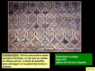 ESGRAFIADO:  Técnica decorativa sobre  paredes enlucidas, en las que se realiza  un dibujo previo, a modo de plantilla,  para conseguir en la pared dos tonos o  colores. Esgrafiado mudéjar.  Siglo XIV.  Iglesia de Cervera. España.   INICIO 
