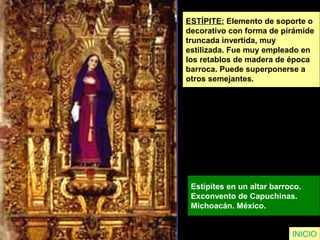 ESTÍPITE: Elemento de soporte o
decorativo con forma de pirámide
truncada invertida, muy
estilizada. Fue muy empleado en
los retablos de madera de época
barroca. Puede superponerse a
otros semejantes.
Estípites en un altar barroco.
Exconvento de Capuchinas.
Michoacán. México.
INICIO
 