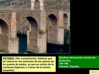 ESTRIBO: (Ver contrafuerte). Saliente que
se coloca en los extremos de los pilares de
un puente de piedra, ya sea en contra de la
corriente (tajamar) o a favor de la misma
(espolón).
Estribos del puente romano de
Alcántara.
104-106.
Cáceres. España.
INICIO
 
