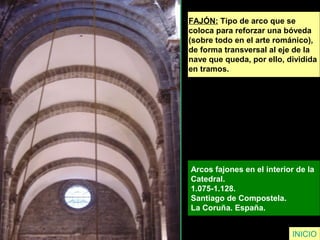 FAJÓN: Tipo de arco que se
coloca para reforzar una bóveda
(sobre todo en el arte románico),
de forma transversal al eje de la
nave que queda, por ello, dividida
en tramos.
Arcos fajones en el interior de la
Catedral.
1.075-1.128.
Santiago de Compostela.
La Coruña. España.
INICIO
 