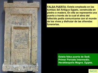 FALSA PUERTA: Estela empleada en las
tumbas del Antiguo Egipto, construida en
piedra o madera. En ella se representa una
puerta a través de la cual el alma del
fallecido podía comunicarse con el mundo
de los vivos y disfrutar de las ofrendas
funerarias.
Estela falsa puerta de Sedi.
Primer Periodo Intermedio.
Herakleopolis Magna. Egipto.
INICIO
 