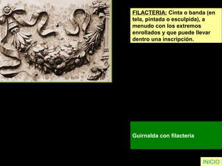 FILACTERIA: Cinta o banda (en
tela, pintada o esculpida), a
menudo con los extremos
enrollados y que puede llevar
dentro una inscripción.
Guirnalda con filacteria
INICIO
 