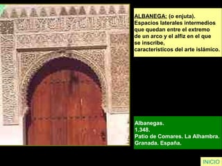 INICIO
ALBANEGA: (o enjuta).
Espacios laterales intermedios
que quedan entre el extremo
de un arco y el alfiz en el que
se inscribe,
característicos del arte islámico.
Albanegas.
1.348.
Patio de Comares. La Alhambra.
Granada. España.
 