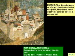 FRESCO: Tipo de pintura que
se efectúa directamente sobre
una pared, empleando como
disolvente para los colores el
agua de cal.
PIERO DELLA FRANCESCA:
Comprobación de la Vera Cruz. Detalle.
1452.
Capilla de S. Francisco. Arezzo. Italia. INICIO
 