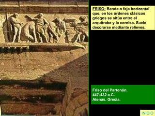 FRISO: Banda o faja horizontal
que, en los órdenes clásicos
griegos se sitúa entre el
arquitrabe y la cornisa. Suele
decorarse mediante relieves.
Friso del Partenón.
447-432 a.C.
Atenas. Grecia.
INICIO
 