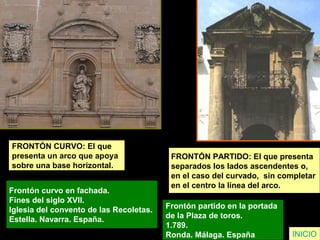 FRONTÓN CURVO: El que
presenta un arco que apoya
sobre una base horizontal.
Frontón curvo en fachada.
Fines del siglo XVII.
Iglesia del convento de las Recoletas.
Estella. Navarra. España.
INICIO
FRONTÓN PARTIDO: El que presenta
separados los lados ascendentes o,
en el caso del curvado, sin completar
en el centro la línea del arco.
Frontón partido en la portada
de la Plaza de toros.
1.789.
Ronda. Málaga. España
 