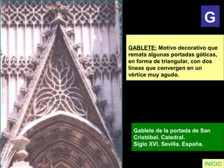 GABLETE: Motivo decorativo que
remata algunas portadas góticas,
en forma de triangular, con dos
líneas que convergen en un
vértice muy agudo.
Gablete de la portada de San
Cristóbal. Catedral.
Siglo XVI. Sevilla. España.
INICIO
G
 