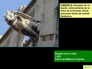 GÁRGOLA: Desagüe de un
tejado, sobresaliente de la
línea de la fachada. Suele
presentar forma de animal
fantástico.
Gárgola de la Lonja.
1.425.
Palma de Mallorca. España.
INICIO
 