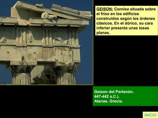 GEISON: Cornisa situada sobre
el friso en los edificios
construidos según los órdenes
clásicos. En el dórico, su cara
inferior presenta unas losas
planas.
Geison del Partenón.
447-442 a.C.).
Atenas. Grecia.
INICIO
 